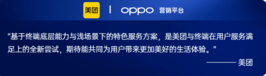 OPPO在2022年与美团在服务共建上进行了更多的探索。在用户衣食住行的基本需求，与美团在外卖、到店餐饮等服务上进行更加创新的合作，并通过OPPO服务中台对用户的服务体验环节进行解构，建立起终端全场景的服务分发与履约能力。目前OPPO正在基于负一屏作为服务主阵地，联合桌面卡、锁屏AOD、通知中心，并结合用户意图理解、场景识别、LBS、多终端流转等系统能力，打造从服务发现、服务使用、服务沉淀再到服务召回的整套解决方案，为用户带来更流畅的服务体验，为客户提供高效的服务连接。